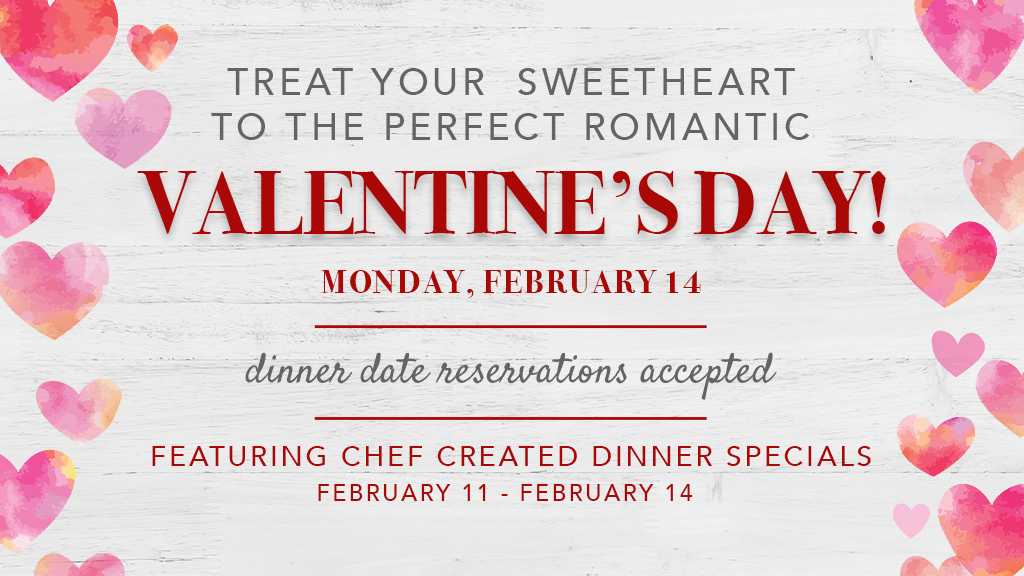 Treat your sweetheart to the perfect romantic Valentine's Day! - Monday, February 14. Dinner date reservations accepted. Featuring Chef Created Dinner Specials Feb 11 - Feb 14.